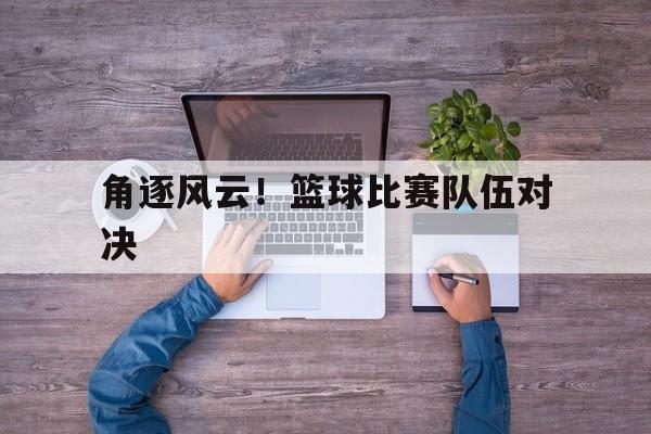 角逐风云！篮球比赛队伍对决的简单介绍